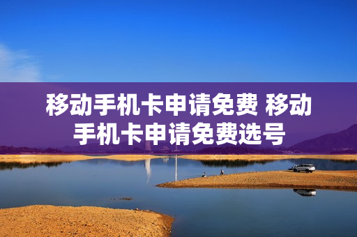 移动手机卡申请免费 移动手机卡申请免费选号