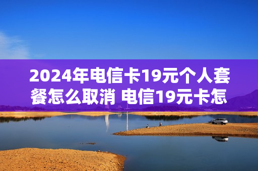 2024年电信卡19元个人套餐怎么取消 电信19元卡怎么注销