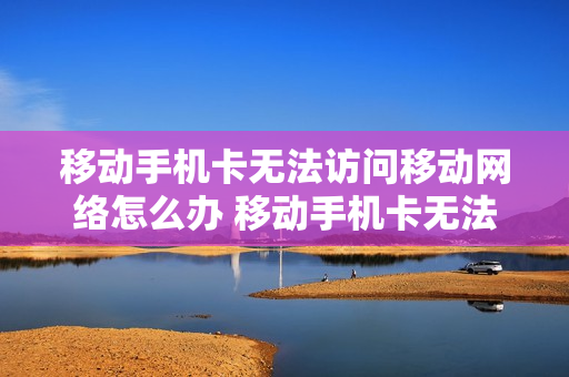 移动手机卡无法访问移动网络怎么办 移动手机卡无法访问移动网络怎么办呢