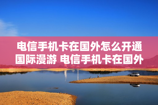 电信手机卡在国外怎么开通国际漫游 电信手机卡在国外怎么开通国际漫游服务