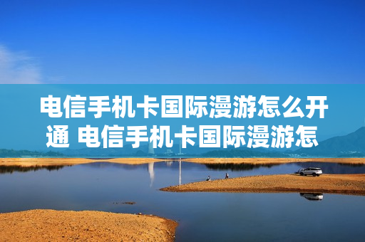 电信手机卡国际漫游怎么开通 电信手机卡国际漫游怎么开通的