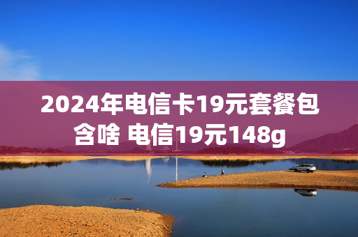 2024年电信卡19元套餐包含啥 电信19元148g
