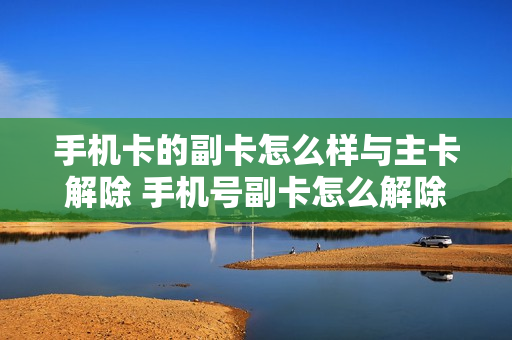 手机卡的副卡怎么样与主卡解除 手机号副卡怎么解除