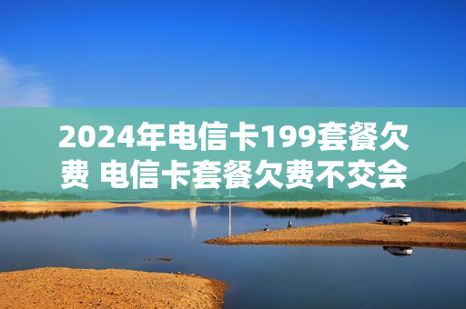 2024年电信卡199套餐欠费 电信卡套餐欠费不交会有什么后果