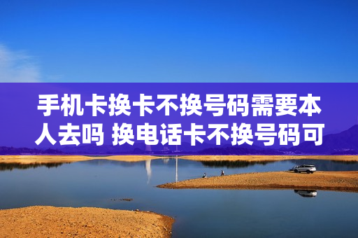 手机卡换卡不换号码需要本人去吗 换电话卡不换号码可以吗