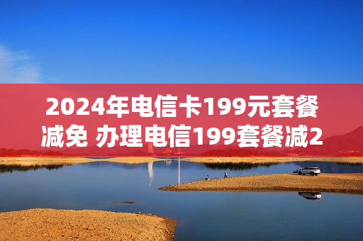2024年电信卡199元套餐减免 办理电信199套餐减2000