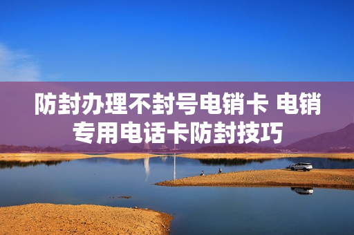 防封办理不封号电销卡 电销专用电话卡防封技巧