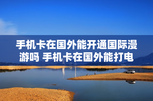 手机卡在国外能开通国际漫游吗 手机卡在国外能打电话吗