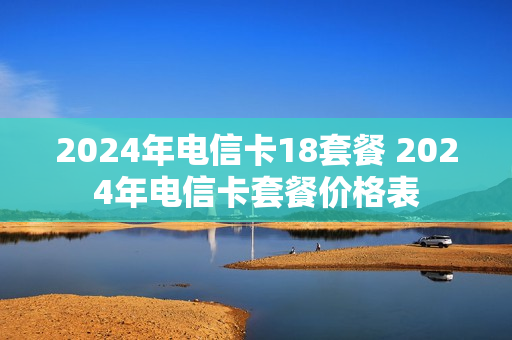 2024年电信卡18套餐 2024年电信卡套餐价格表