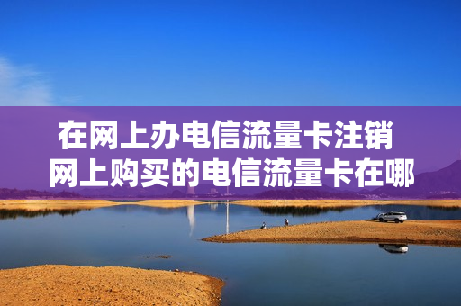 在网上办电信流量卡注销 网上购买的电信流量卡在哪儿注销