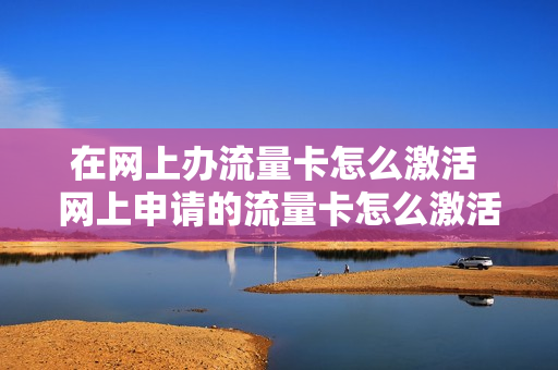 在网上办流量卡怎么激活 网上申请的流量卡怎么激活