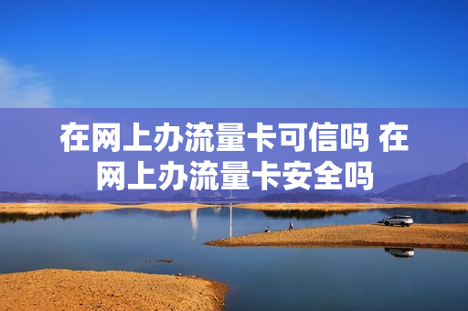 在网上办流量卡可信吗 在网上办流量卡安全吗