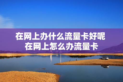 在网上办什么流量卡好呢 在网上怎么办流量卡