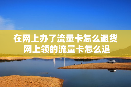 在网上办了流量卡怎么退货 网上领的流量卡怎么退