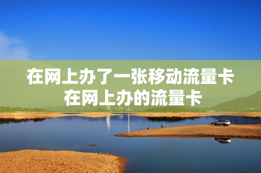 在网上办了一张移动流量卡 在网上办的流量卡