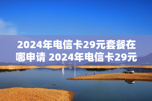 2024年电信卡29元套餐在哪申请 2024年电信卡29元套餐在哪申请的