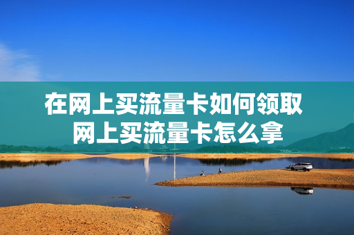 在网上买流量卡如何领取 网上买流量卡怎么拿