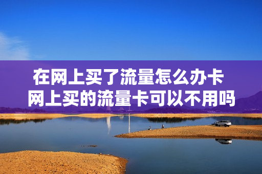在网上买了流量怎么办卡 网上买的流量卡可以不用吗