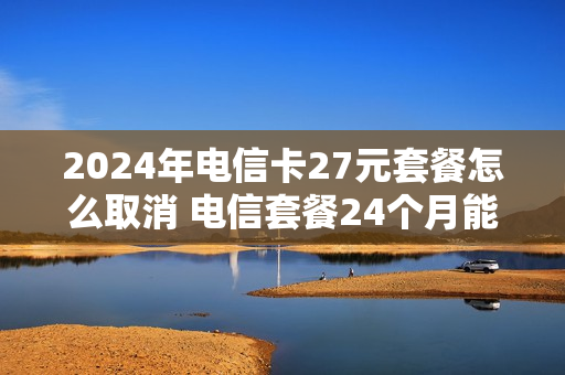 2024年电信卡27元套餐怎么取消 电信套餐24个月能退吗
