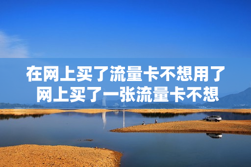 在网上买了流量卡不想用了 网上买了一张流量卡不想要了怎么办