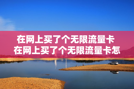 在网上买了个无限流量卡 在网上买了个无限流量卡怎么退