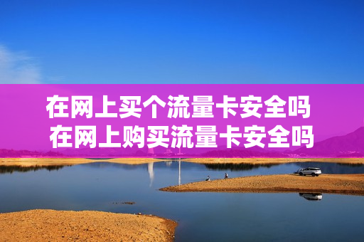 在网上买个流量卡安全吗 在网上购买流量卡安全吗