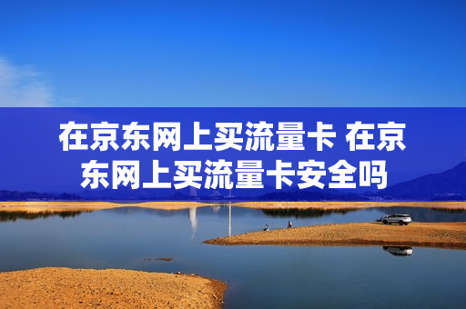 在京东网上买流量卡 在京东网上买流量卡安全吗