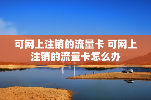可网上注销的流量卡 可网上注销的流量卡怎么办