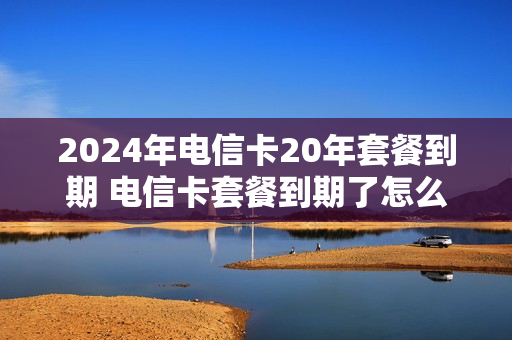 2024年电信卡20年套餐到期 电信卡套餐到期了怎么办理新套餐