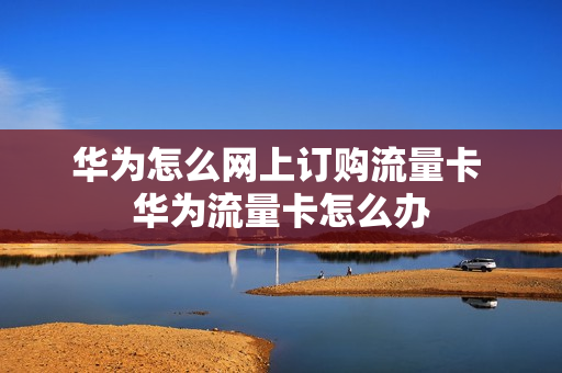 华为怎么网上订购流量卡 华为流量卡怎么办