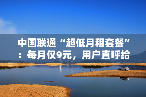 中国联通“超低月租套餐”：每月仅9元，用户直呼给力！