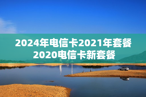 2024年电信卡2021年套餐 2020电信卡新套餐