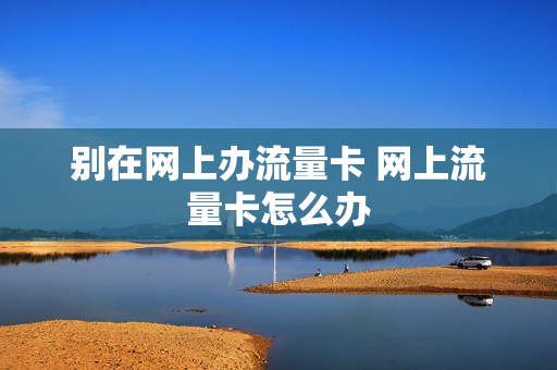 别在网上办流量卡 网上流量卡怎么办