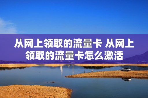从网上领取的流量卡 从网上领取的流量卡怎么激活