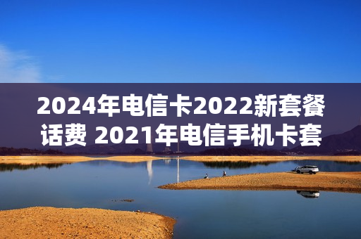 2024年电信卡2022新套餐话费 2021年电信手机卡套餐