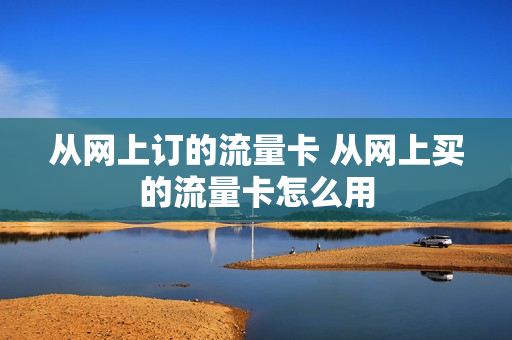 从网上订的流量卡 从网上买的流量卡怎么用
