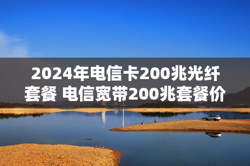 2024年电信卡200兆光纤套餐 电信宽带200兆套餐价格表2021