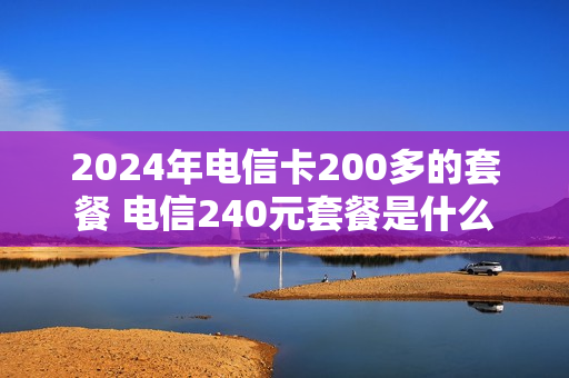 2024年电信卡200多的套餐 电信240元套餐是什么