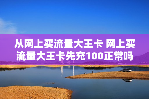 从网上买流量大王卡 网上买流量大王卡先充100正常吗