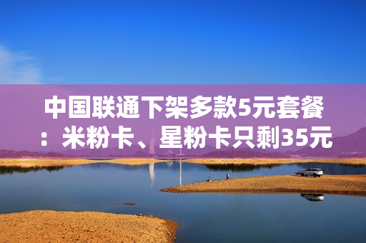 中国联通下架多款5元套餐：米粉卡、星粉卡只剩35元版