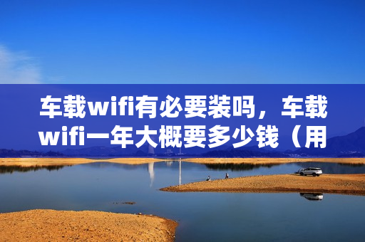 车载wifi有必要装吗，车载wifi一年大概要多少钱（用车载wifi一个月大概需要多少钱）
