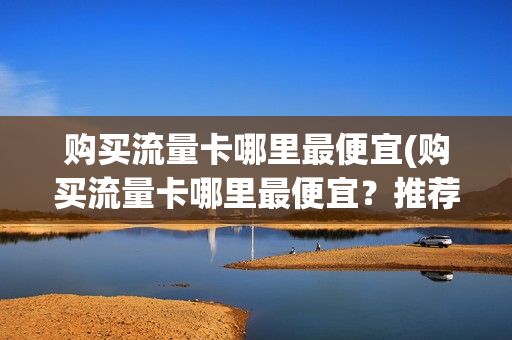 购买流量卡哪里最便宜(购买流量卡哪里最便宜？推荐几家性价比高的流量卡销售网站)
