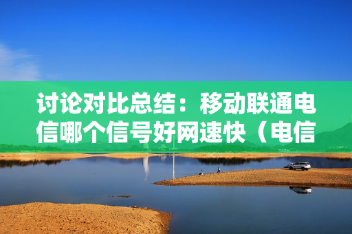 讨论对比总结：移动联通电信哪个信号好网速快（电信,移动,联通哪个信号好网速快）