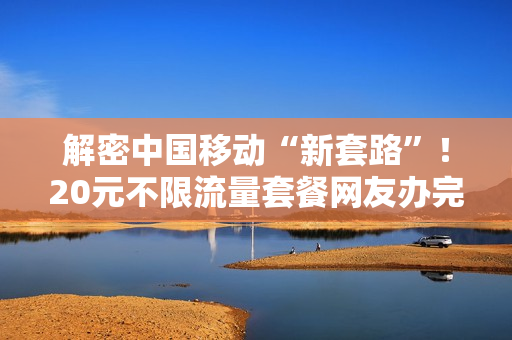 解密中国移动“新套路”！20元不限流量套餐网友办完就要后悔一年