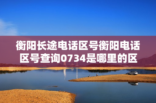衡阳长途电话区号衡阳电话区号查询0734是哪里的区号（衡阳区号）