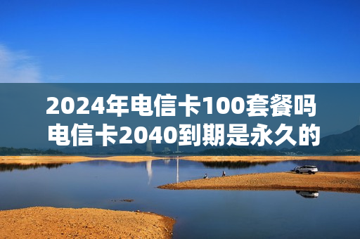 2024年电信卡100套餐吗 电信卡2040到期是永久的吗