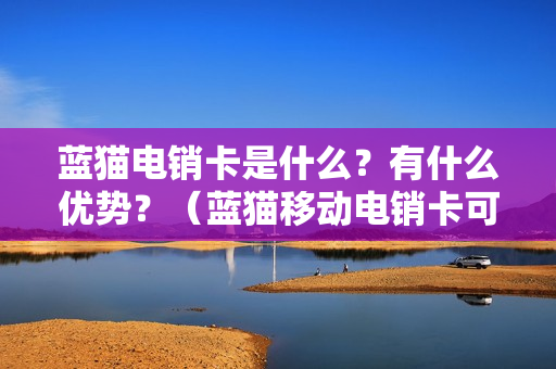 蓝猫电销卡是什么？有什么优势？（蓝猫移动电销卡可靠吗）