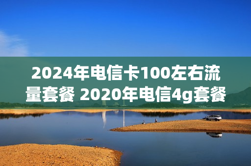 2024年电信卡100左右流量套餐 2020年电信4g套餐