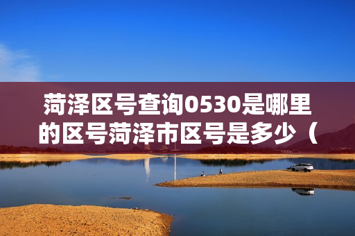 菏泽区号查询0530是哪里的区号菏泽市区号是多少（菏泽是0530吗）