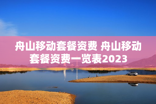 舟山移动套餐资费 舟山移动套餐资费一览表2023